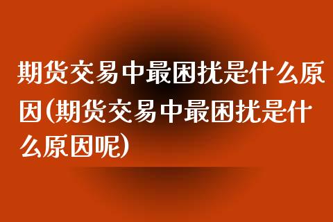 期货交易中最困扰是什么原因(期货交易中最困扰是什么原因呢)_https://www.zghnxxa.com_内盘期货_第1张