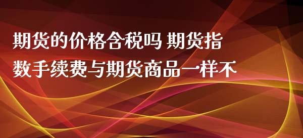 期货的价格含税吗 期货指数手续费与期货商品一样不_https://www.zghnxxa.com_内盘期货_第1张