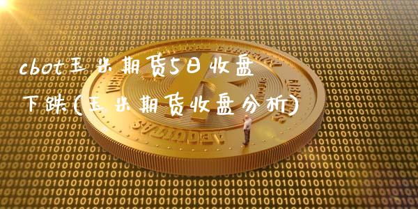 cbot玉米期货5日收盘下跌(玉米期货收盘分析)_https://www.zghnxxa.com_期货直播室_第1张