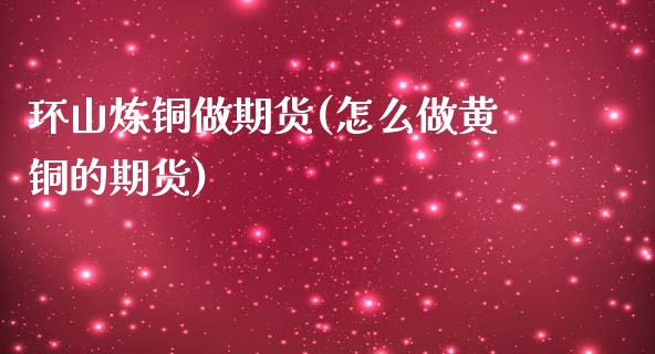 环山炼铜做期货(怎么做黄铜的期货)_https://www.zghnxxa.com_期货直播室_第1张