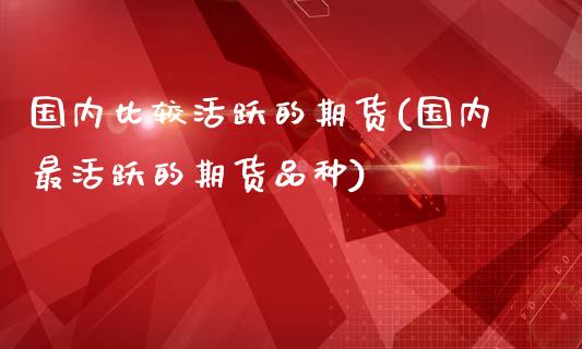 国内比较活跃的期货(国内最活跃的期货品种)_https://www.zghnxxa.com_国际期货_第1张