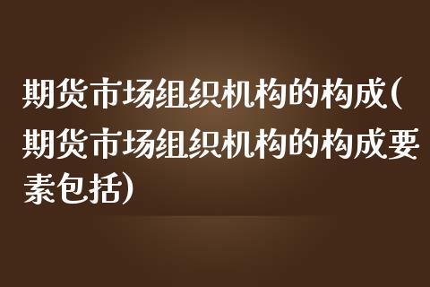 期货市场组织机构的构成(期货市场组织机构的构成要素包括)_https://www.zghnxxa.com_黄金期货_第1张