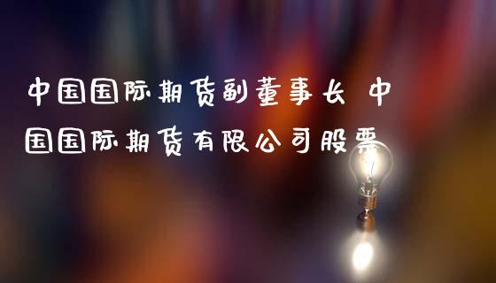 中国国际期货副董事长 中国国际期货有限公司股票_https://www.zghnxxa.com_期货直播室_第1张