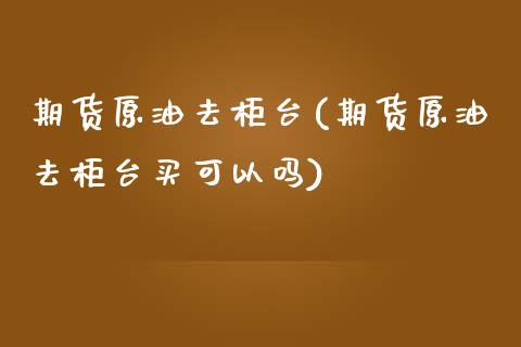 期货原油去柜台(期货原油去柜台买可以吗)_https://www.zghnxxa.com_内盘期货_第1张