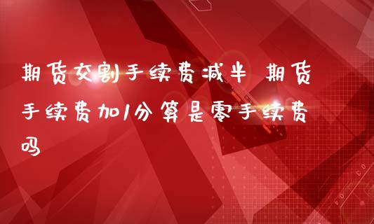 期货交割手续费减半 期货手续费加1分算是零手续费吗_https://www.zghnxxa.com_黄金期货_第1张