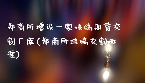 郑商所增设一家玻璃期货交割厂库(郑商所玻璃交割标准)_https://www.zghnxxa.com_内盘期货_第1张