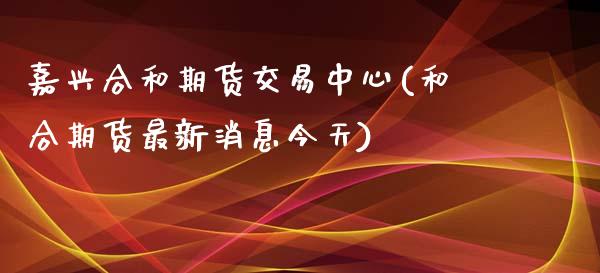 嘉兴合和期货交易中心(和合期货最新消息今天)_https://www.zghnxxa.com_期货直播室_第1张