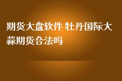 期货大盘软件 牡丹国际大蒜期货合法吗_https://www.zghnxxa.com_内盘期货_第1张