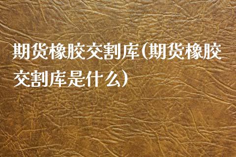 期货橡胶交割库(期货橡胶交割库是什么)_https://www.zghnxxa.com_国际期货_第1张