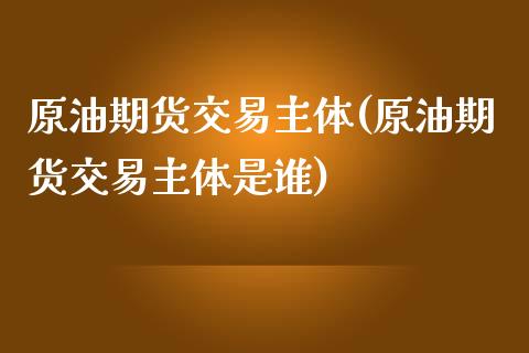 原油期货交易主体(原油期货交易主体是谁)_https://www.zghnxxa.com_国际期货_第1张