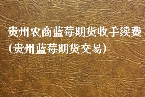 贵州农商蓝莓期货收手续费(贵州蓝莓期货交易)_https://www.zghnxxa.com_黄金期货_第1张