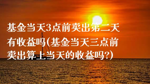 基金当天3点前卖出第二天有收益吗(基金当天三点前卖出算上当天的收益吗?)_https://www.zghnxxa.com_内盘期货_第1张