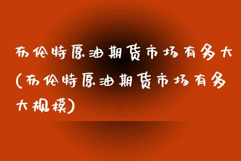 布伦特原油期货市场有多大(布伦特原油期货市场有多大规模)_https://www.zghnxxa.com_黄金期货_第1张