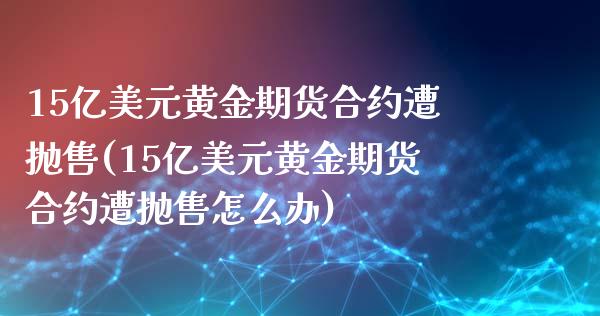 15亿美元黄金期货合约遭抛售(15亿美元黄金期货合约遭抛售怎么办)_https://www.zghnxxa.com_期货直播室_第1张