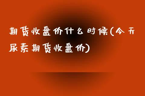 期货收盘价什么时候(今天尿素期货收盘价)_https://www.zghnxxa.com_内盘期货_第1张