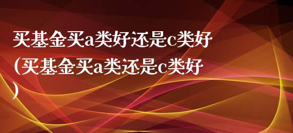 买基金买a类好还是c类好(买基金买a类还是c类好)_https://www.zghnxxa.com_国际期货_第1张