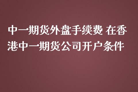 中一期货外盘手续费 在香港中一期货公司开户条件_https://www.zghnxxa.com_国际期货_第1张