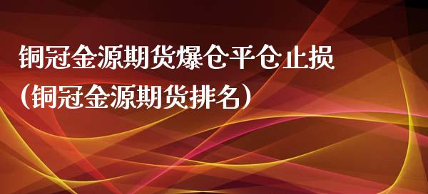 铜冠金源期货爆仓平仓止损(铜冠金源期货排名)_https://www.zghnxxa.com_国际期货_第1张