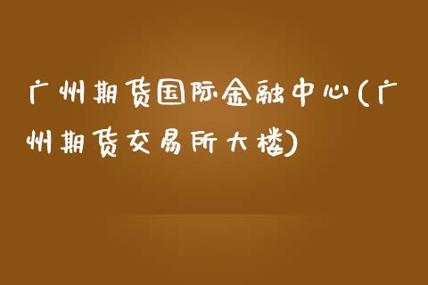 广州期货国际金融中心(广州期货交易所大楼)_https://www.zghnxxa.com_期货直播室_第1张