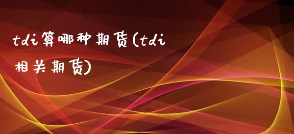 tdi算哪种期货(tdi相关期货)_https://www.zghnxxa.com_国际期货_第1张