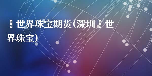 鑫世界珠宝期货(深圳鑫世界珠宝)_https://www.zghnxxa.com_内盘期货_第1张