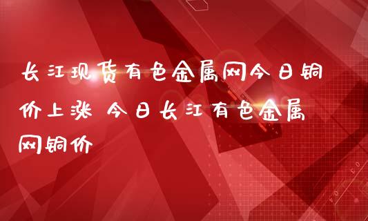 长江现货有色金属网今日铜价上涨 今日长江有色金属网铜价_https://www.zghnxxa.com_国际期货_第1张