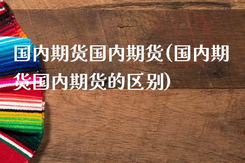 国内期货国内期货(国内期货国内期货的区别)_https://www.zghnxxa.com_期货直播室_第1张