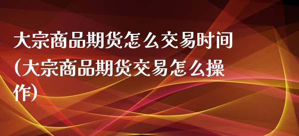 大宗商品期货怎么交易时间(大宗商品期货交易怎么操作)_https://www.zghnxxa.com_期货直播室_第1张