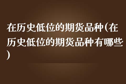 在历史低位的期货品种(在历史低位的期货品种有哪些)_https://www.zghnxxa.com_期货直播室_第1张