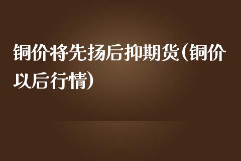 铜价将先扬后抑期货(铜价以后行情)_https://www.zghnxxa.com_国际期货_第1张