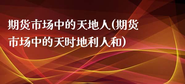 期货市场中的天地人(期货市场中的天时地利人和)_https://www.zghnxxa.com_内盘期货_第1张