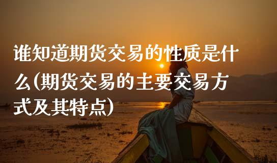 谁知道期货交易的性质是什么(期货交易的主要交易方式及其特点)_https://www.zghnxxa.com_黄金期货_第1张