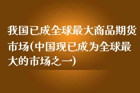 我国已成全球最大商品期货市场(中国现已成为全球最大的市场之一)_https://www.zghnxxa.com_内盘期货_第1张