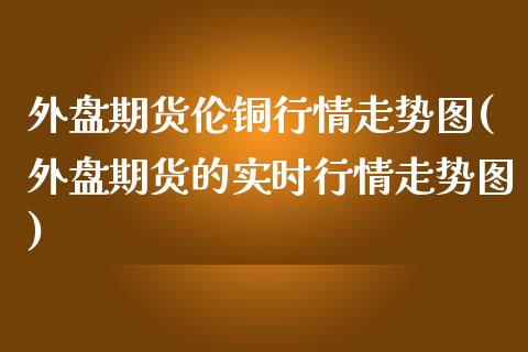 外盘期货伦铜行情走势图(外盘期货的实时行情走势图)_https://www.zghnxxa.com_内盘期货_第1张