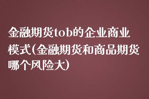 金融期货tob的企业商业模式(金融期货和商品期货哪个风险大)_https://www.zghnxxa.com_国际期货_第1张