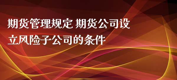 期货管理规定 期货公司设立风险子公司的条件_https://www.zghnxxa.com_期货直播室_第1张