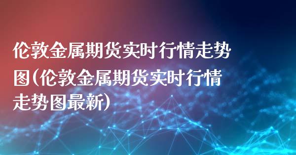 伦敦金属期货实时行情走势图(伦敦金属期货实时行情走势图最新)_https://www.zghnxxa.com_期货直播室_第1张