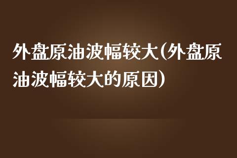 外盘原油波幅较大(外盘原油波幅较大的原因)_https://www.zghnxxa.com_内盘期货_第1张