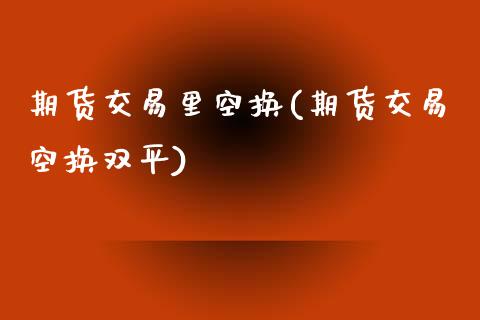 期货交易里空换(期货交易空换双平)_https://www.zghnxxa.com_期货直播室_第1张