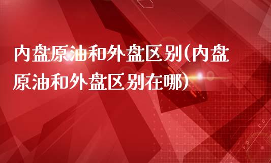 内盘原油和外盘区别(内盘原油和外盘区别在哪)_https://www.zghnxxa.com_内盘期货_第1张