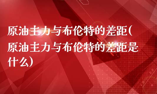 原油主力与布伦特的差距(原油主力与布伦特的差距是什么)_https://www.zghnxxa.com_黄金期货_第1张