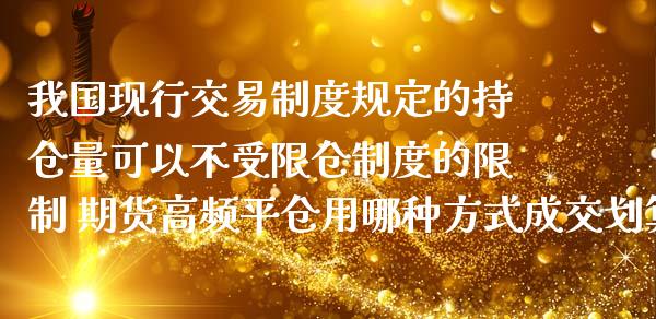 我国现行交易制度规定的持仓量可以不受限仓制度的限制 期货高频平仓用哪种方式成交划算_https://www.zghnxxa.com_期货直播室_第1张