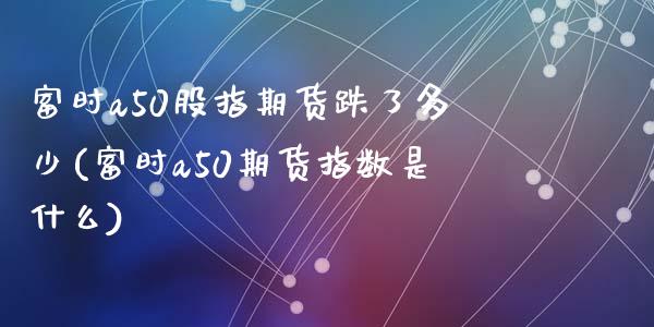 富时a50股指期货跌了多少(富时a50期货指数是什么)_https://www.zghnxxa.com_期货直播室_第1张