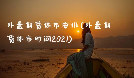 外盘期货休市安排(外盘期货休市时间2021)_https://www.zghnxxa.com_国际期货_第1张