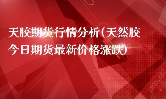 天胶期货行情分析(天然胶今日期货最新价格涨跌)_https://www.zghnxxa.com_内盘期货_第1张