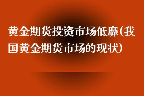 黄金期货投资市场低靡(我国黄金期货市场的现状)_https://www.zghnxxa.com_国际期货_第1张