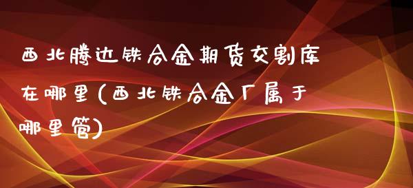 西北腾达铁合金期货交割库在哪里(西北铁合金厂属于哪里管)_https://www.zghnxxa.com_内盘期货_第1张