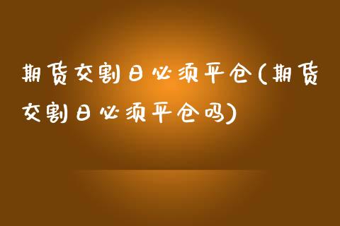 期货交割日必须平仓(期货交割日必须平仓吗)_https://www.zghnxxa.com_内盘期货_第1张