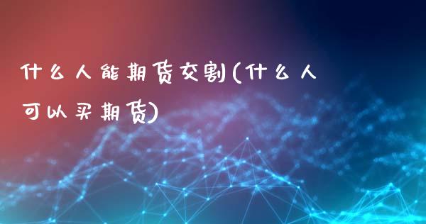 什么人能期货交割(什么人可以买期货)_https://www.zghnxxa.com_内盘期货_第1张