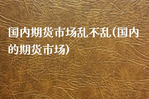 国内期货市场乱不乱(国内的期货市场)_https://www.zghnxxa.com_国际期货_第1张